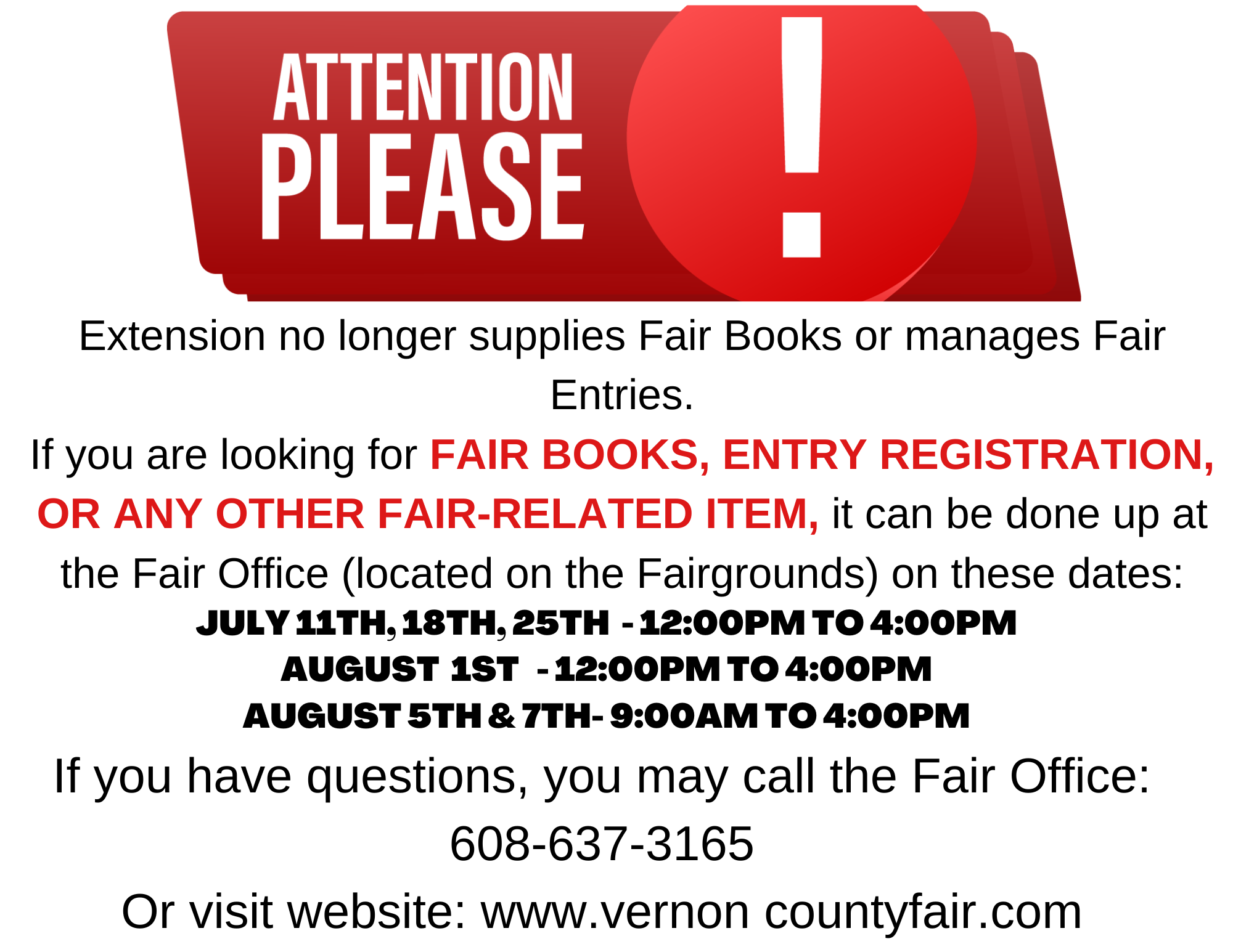 REMINDER: Extension NO LONGER manages fair related inquiries, such as giving out Fair Books, enrolling fair entries, or other fair related requests.

Please call the Fair Office with any questions you may have: 608-637-3165, or visit their website for more info: www.vernoncountyfair.com

The dates the fair office will be open are as follows:

July 25th - 12:00PM to 4:00PM

August 1st - 12:00PM to 4:00PM

August 5th & 7th - 9:00AM to 4:00PM

The fair office is located on the Vernon County Fairgrounds.
